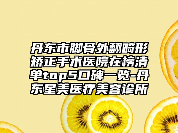 丹东市脚骨外翻畸形矫正手术医院在榜清单top5口碑一览-丹东星美医疗美容诊所