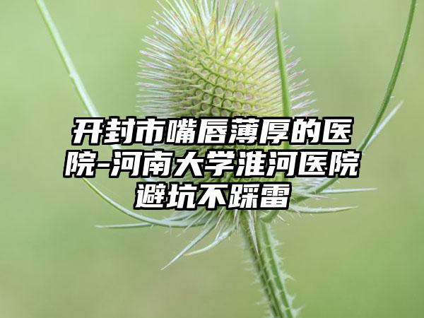 开封市嘴唇薄厚的医院-河南大学淮河医院避坑不踩雷