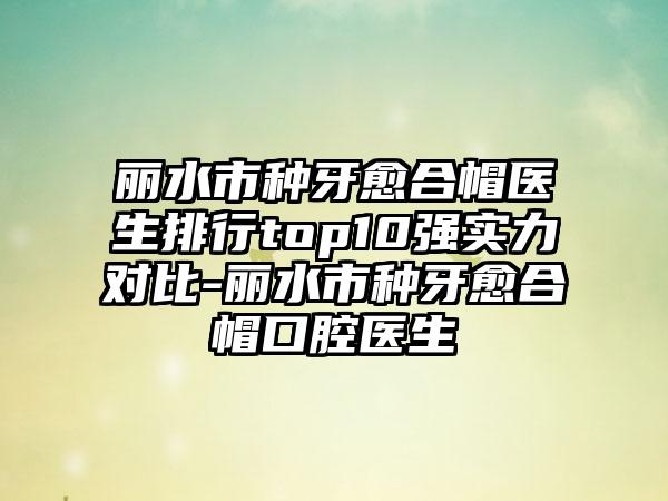 丽水市种牙愈合帽医生排行top10强实力对比-丽水市种牙愈合帽口腔医生