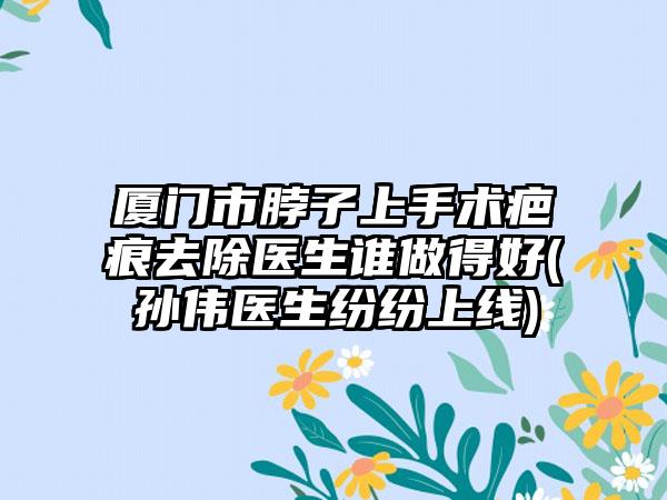 厦门市脖子上手术疤痕去除医生谁做得好(孙伟医生纷纷上线)