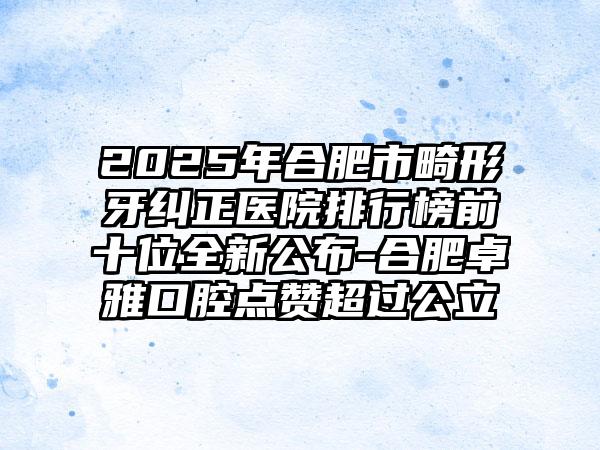 2025年合肥市畸形牙纠正医院排行榜前十位全新公布-合肥卓雅口腔点赞超过公立