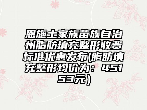 恩施土家族苗族自治州脂肪填充整形收费标准优惠发布(脂肪填充整形均价为：45153元）