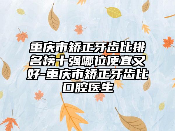 重庆市矫正牙齿比排名榜十强哪位便宜又好-重庆市矫正牙齿比口腔医生