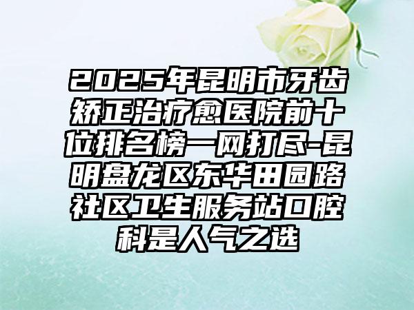 2025年昆明市牙齿矫正治疗愈医院前十位排名榜一网打尽-昆明盘龙区东华田园路社区卫生服务站口腔科是人气之选