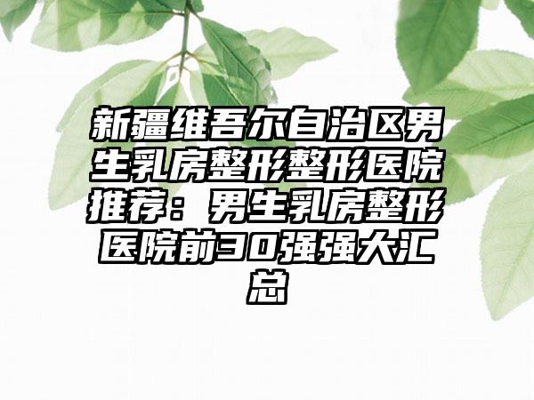 新疆维吾尔自治区男生乳房整形整形医院推荐：男生乳房整形医院前30强强大汇总
