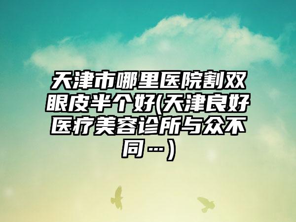 天津市哪里医院割双眼皮半个好(天津良好医疗美容诊所与众不同…)