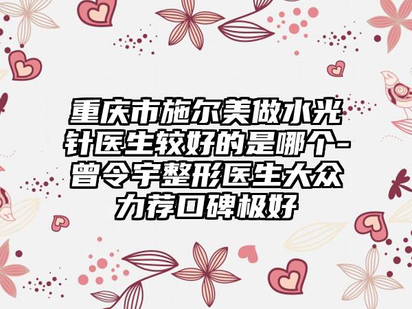 重庆市施尔美做水光针医生较好的是哪个-曾令宇整形医生大众力荐口碑极好