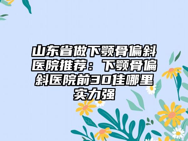 山东省做下颚骨偏斜医院推荐：下颚骨偏斜医院前30佳哪里实力强