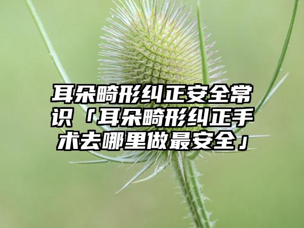 耳朵畸形纠正安全常识「耳朵畸形纠正手术去哪里做最安全」