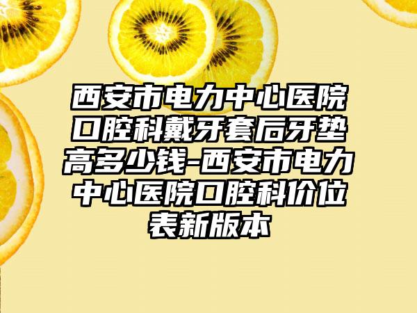 西安市电力中心医院口腔科戴牙套后牙垫高多少钱-西安市电力中心医院口腔科价位表新版本