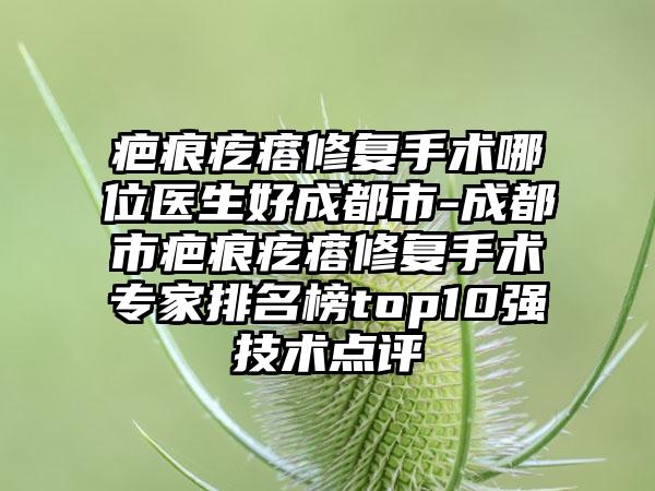 疤痕疙瘩修复手术哪位医生好成都市-成都市疤痕疙瘩修复手术专家排名榜top10强技术点评