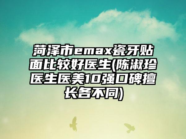 菏泽市emax瓷牙贴面比较好医生(陈淑珍医生医美10强口碑擅长各不同)