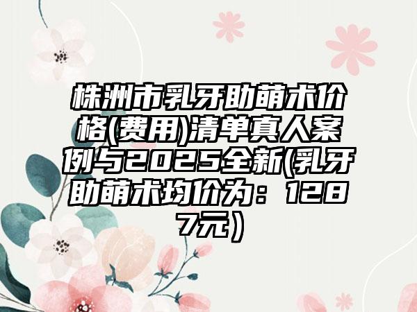 株洲市乳牙助萌术价格(费用)清单真人案例与2025全新(乳牙助萌术均价为：1287元）