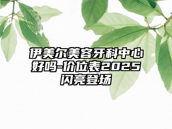 伊美尔美容牙科中心好吗-价位表2025闪亮登场