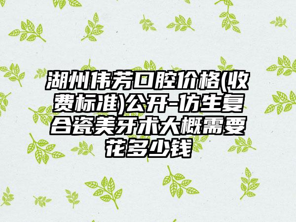 湖州伟芳口腔价格(收费标准)公开-仿生复合瓷美牙术大概需要花多少钱