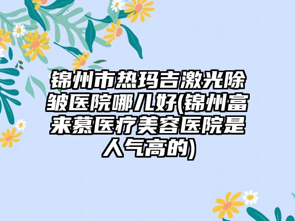 锦州市热玛吉激光除皱医院哪儿好(锦州富来慕医疗美容医院是人气高的)