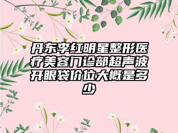 丹东李红明星整形医疗美容门诊部超声波开眼袋价位大概是多少