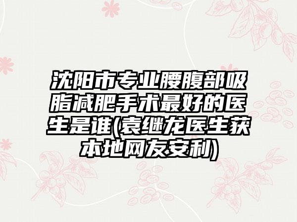 沈阳市专业腰腹部吸脂减肥手术最好的医生是谁(袁继龙医生获本地网友安利)