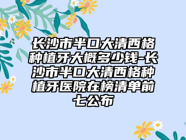 长沙市半口大清西格种植牙大概多少钱-长沙市半口大清西格种植牙医院在榜清单前七公布