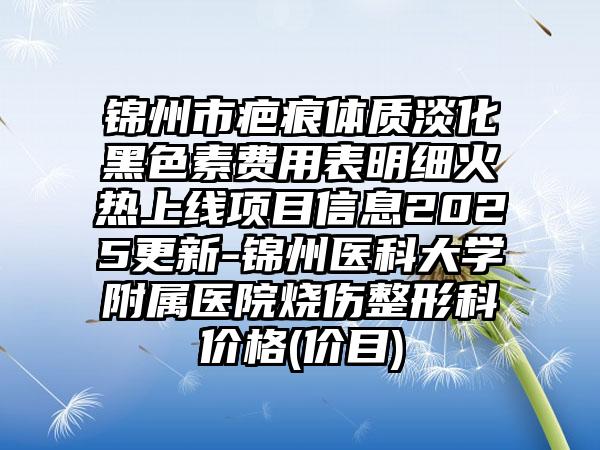 锦州市疤痕体质淡化黑色素费用表明细火热上线项目信息2025更新-锦州医科大学附属医院烧伤整形科价格(价目)