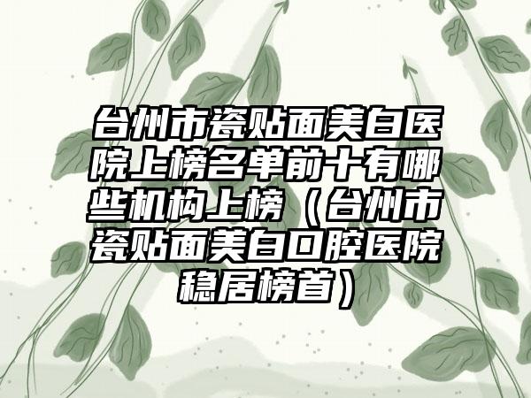 台州市瓷贴面美白医院上榜名单前十有哪些机构上榜（台州市瓷贴面美白口腔医院稳居榜首）