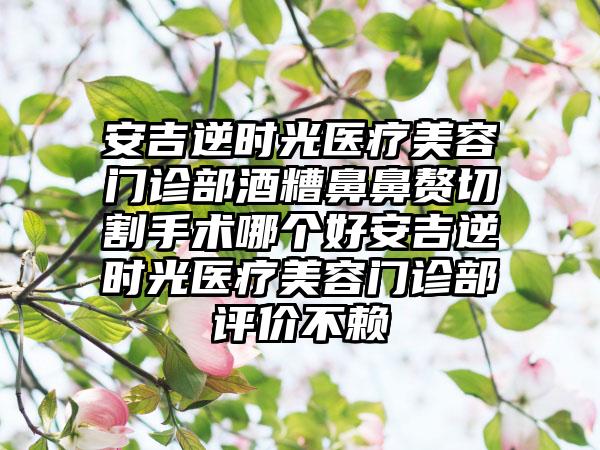 安吉逆时光医疗美容门诊部酒糟鼻鼻赘切割手术哪个好安吉逆时光医疗美容门诊部评价不赖