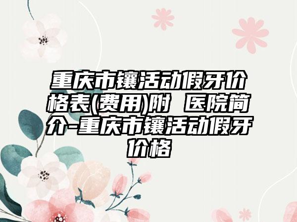 重庆市镶活动假牙价格表(费用)附 医院简介-重庆市镶活动假牙价格