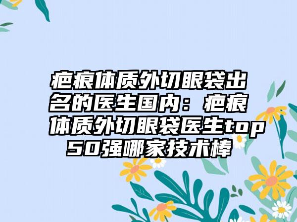 疤痕体质外切眼袋出名的医生国内：疤痕体质外切眼袋医生top50强哪家技术棒