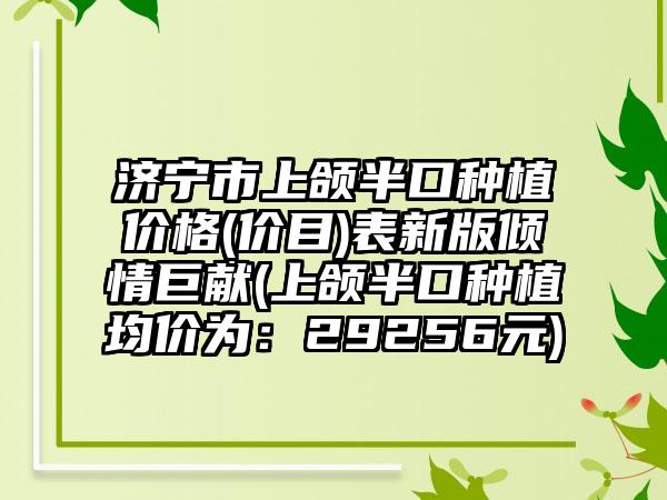 济宁市上颌半口种植价格(价目)表新版倾情巨献(上颌半口种植均价为：29256元)
