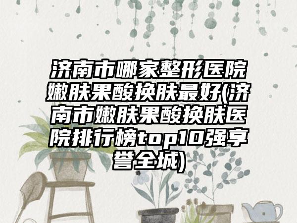济南市哪家整形医院嫩肤果酸换肤最好(济南市嫩肤果酸换肤医院排行榜top10强享誉全城)