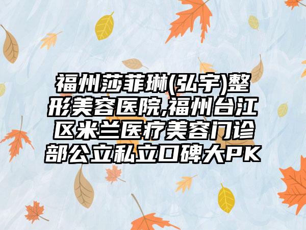 福州莎菲琳(弘宇)整形美容医院,福州台江区米兰医疗美容门诊部公立私立口碑大PK