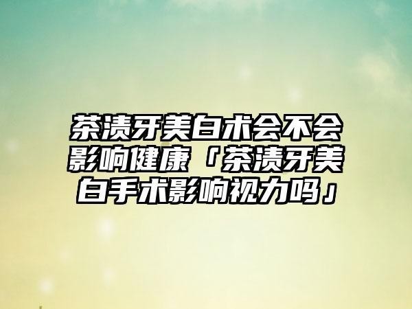 茶渍牙美白术会不会影响健康「茶渍牙美白手术影响视力吗」