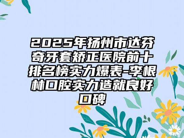 2025年扬州市达芬奇牙套矫正医院前十排名榜实力爆表-李根林口腔实力造就良好口碑