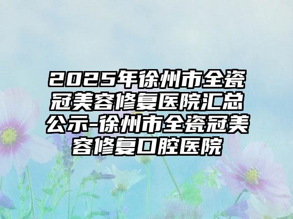 2025年徐州市全瓷冠美容修复医院汇总公示-徐州市全瓷冠美容修复口腔医院