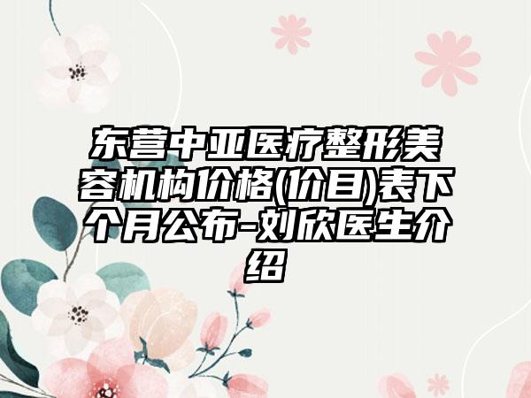 东营中亚医疗整形美容机构价格(价目)表下个月公布-刘欣医生介绍