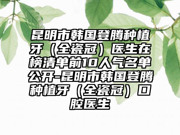 昆明市韩国登腾种植牙（全瓷冠）医生在榜清单前10人气名单公开-昆明市韩国登腾种植牙（全瓷冠）口腔医生