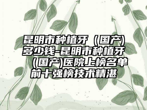 昆明市种植牙（国产)多少钱-昆明市种植牙（国产)医院上榜名单前十强榜技术精湛