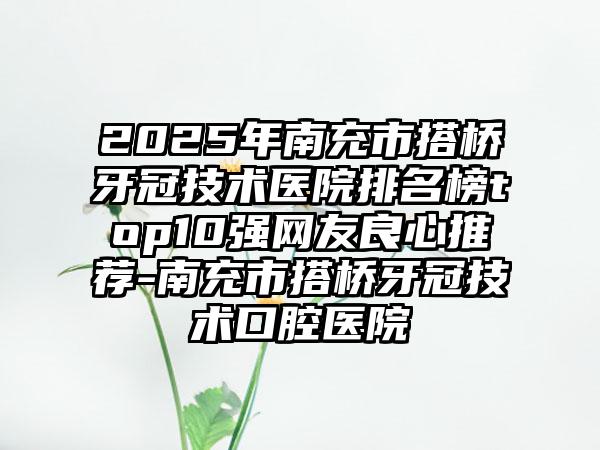 2025年南充市搭桥牙冠技术医院排名榜top10强网友良心推荐-南充市搭桥牙冠技术口腔医院