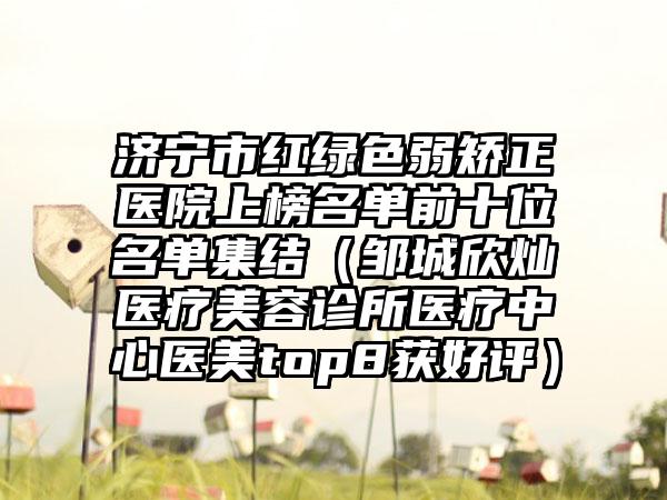 济宁市红绿色弱矫正医院上榜名单前十位名单集结（邹城欣灿医疗美容诊所医疗中心医美top8获好评）