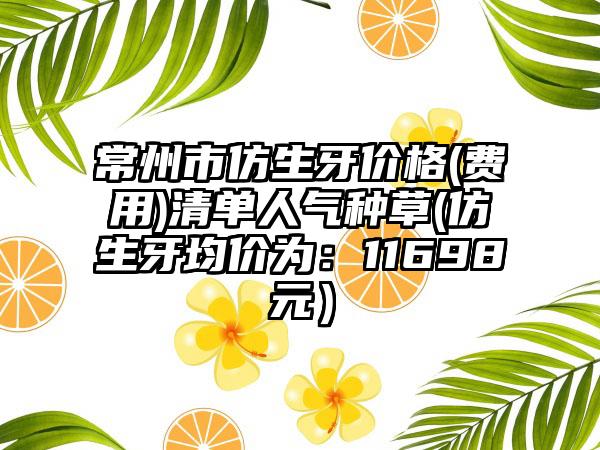 常州市仿生牙价格(费用)清单人气种草(仿生牙均价为：11698元）