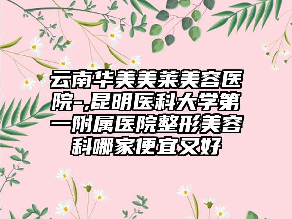 云南华美美莱美容医院-,昆明医科大学第一附属医院整形美容科哪家便宜又好