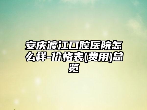 安庆渡江口腔医院怎么样-价格表(费用)总览