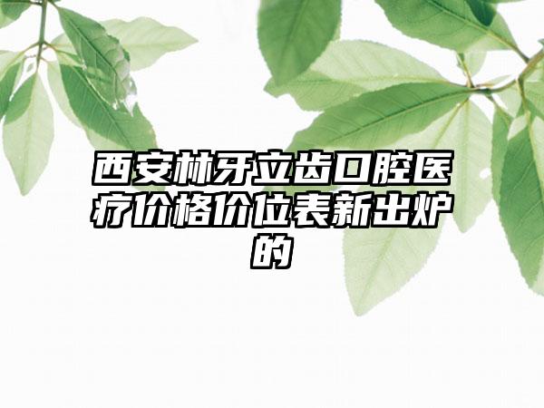 西安林牙立齿口腔医疗价格价位表新出炉的