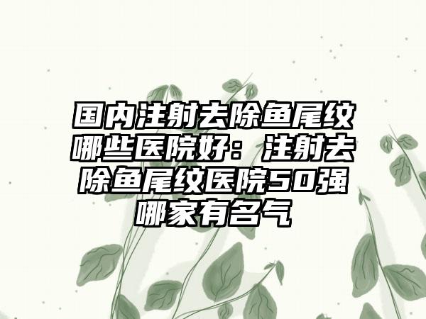 国内注射去除鱼尾纹哪些医院好：注射去除鱼尾纹医院50强哪家有名气