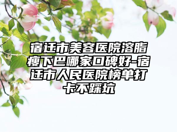宿迁市美容医院溶脂瘦下巴哪家口碑好-宿迁市人民医院榜单打卡不踩坑