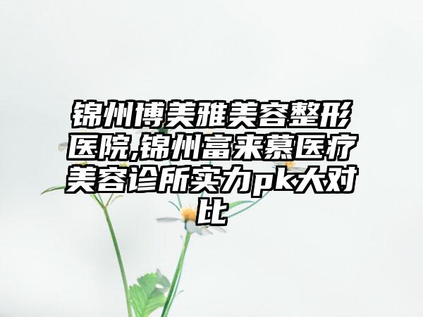 锦州博美雅美容整形医院,锦州富来慕医疗美容诊所实力pk大对比