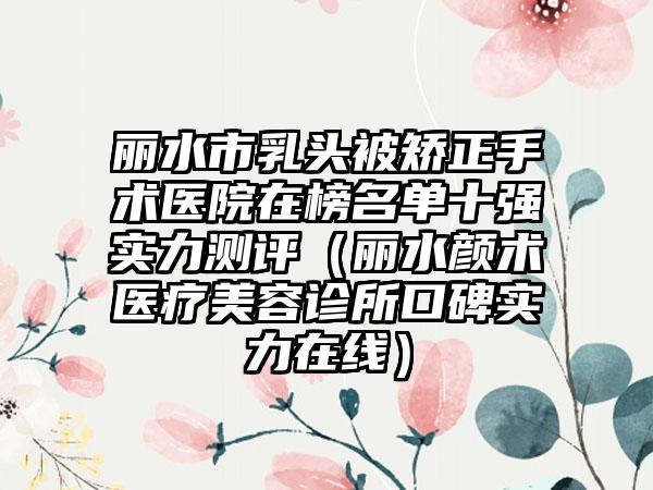丽水市乳头被矫正手术医院在榜名单十强实力测评（丽水颜术医疗美容诊所口碑实力在线）
