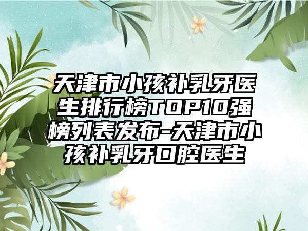 天津市小孩补乳牙医生排行榜TOP10强榜列表发布-天津市小孩补乳牙口腔医生