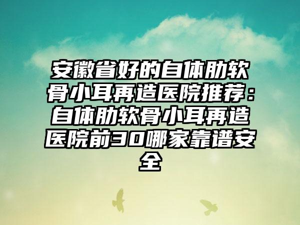 安徽省好的自体肋软骨小耳再造医院推荐：自体肋软骨小耳再造医院前30哪家靠谱安全