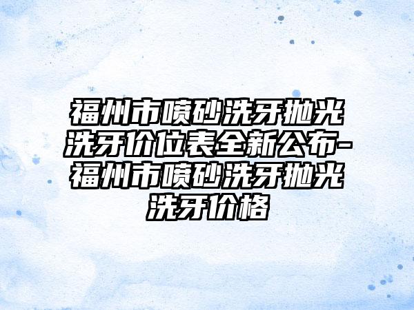 福州市喷砂洗牙抛光洗牙价位表全新公布-福州市喷砂洗牙抛光洗牙价格